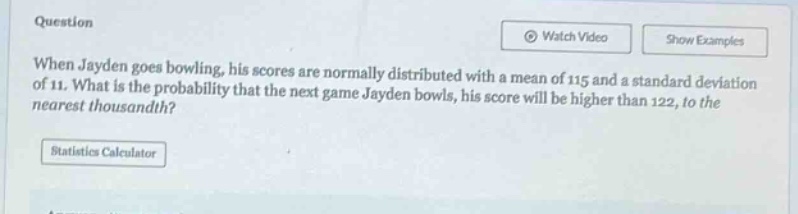 when jayden goes bowling, his scores are normally distributed with a mean of 115 and a standard deviation of 11. what is the probability that the next game jayden bowls, his score will be higher than 122, to the nearest thousandth?