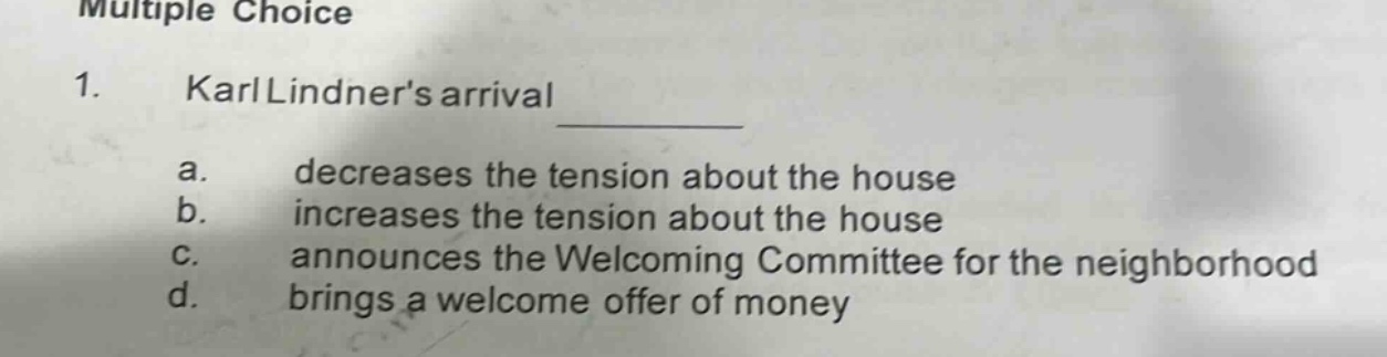 multiple choice\n1. karl lindners arrival \n a. decreases the tension about the house \n b. increases the tension about the house \n c. announces the welcoming committee for the neighborhood \n d. brings a welcome offer of money