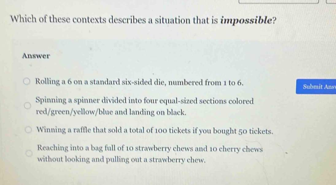which of these contexts describes a situation that is impossible?\nanswer\nrolling a 6 on a standard six - sided die, numbered from 1 to 6.\nspinning a spinner divided into four equal - sized sections colored red/green/yellow/blue and landing on black.\nwinning a raffle that sold a total of 100 tickets if you bought 50 tickets.\nreaching into a bag full of 10 strawberry chews and 10 cherry chews without looking and pulling out a strawberry chew.