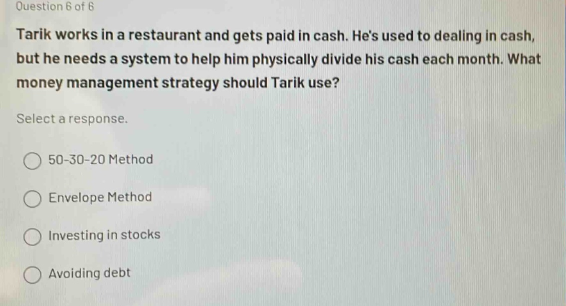 question 6 of 6\ntarik works in a restaurant and gets paid in cash. hes used to dealing in cash, but he needs a system to help him physically divide his cash each month. what money management strategy should tarik use?\nselect a response.\n○ 50 - 30 - 20 method\n○ envelope method\n○ investing in stocks\n○ avoiding debt