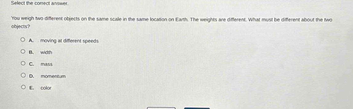 select the correct answer.\nyou weigh two different objects on the same scale in the same location on earth. the weights are different. what must be different about the two objects?\na. moving at different speeds\nb. width\nc. mass\nd. momentum\ne. color