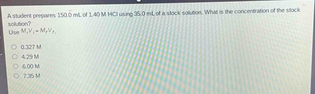 a student prepares 150.0 ml of 1.40 m hcl using 35.0 ml of a stock solution. what is the concentration of the stock solution? use $m_iv_i = m_fv_f$.\n0.327 m\n4.29 m\n6.00 m\n7.35 m