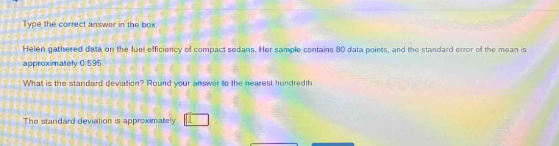 type the correct answer in the box. helen gathered data on the fuel efficiency of compact sedans. her sample contains 80 data points, and the standard error of the mean is approximately 0.595. what is the standard deviation? round your answer to the nearest hundredth. the standard deviation is approximately