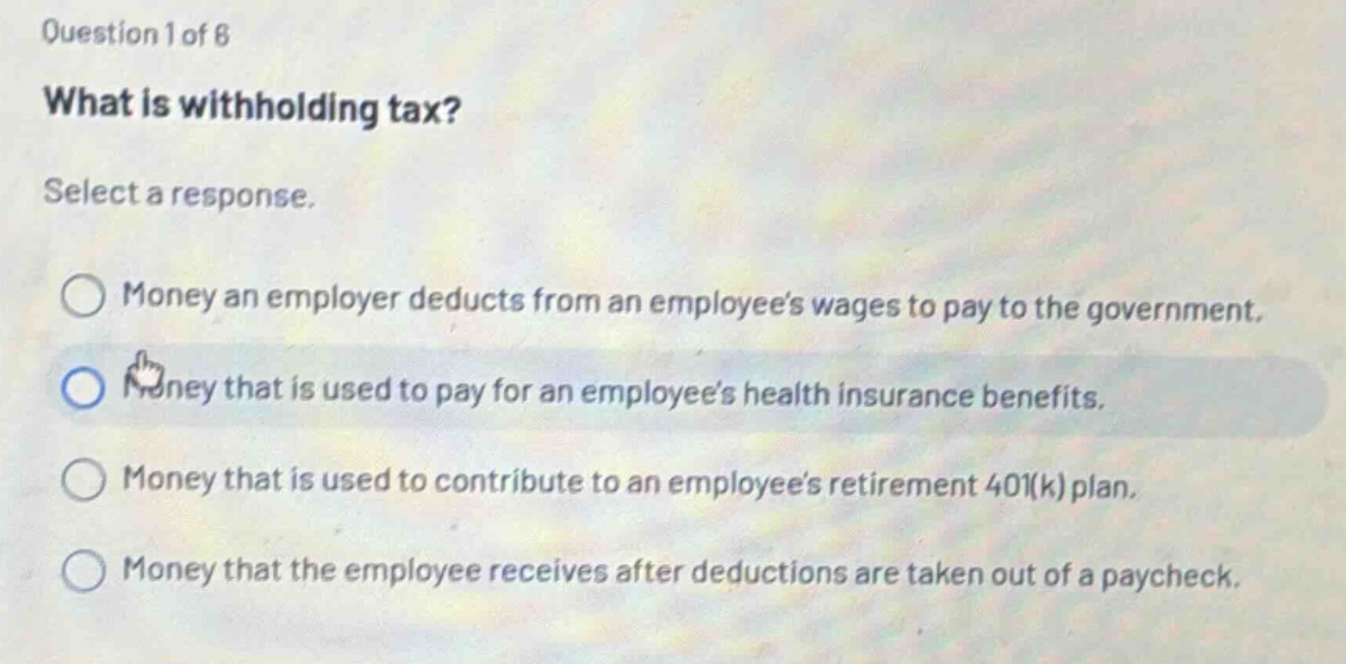 question 1 of 8\nwhat is withholding tax?\nselect a response.\nmoney an employer deducts from an employees wages to pay to the government.\nmoney that is used to pay for an employees health insurance benefits.\nmoney that is used to contribute to an employees retirement 401(k) plan.\nmoney that the employee receives after deductions are taken out of a paycheck.