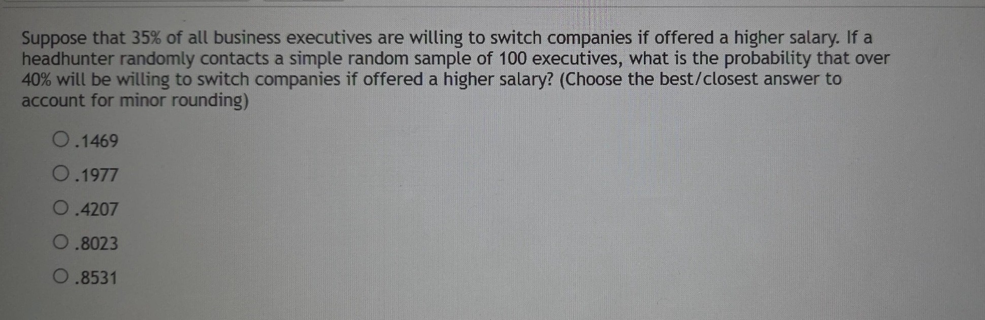 suppose that 35% of all business executives are willing to switch companies if offered a higher salary. if a headhunter randomly contacts a simple random sample of 100 executives, what is the probability that over 40% will be willing to switch companies if offered a higher salary? (choose the best/closest answer to account for minor rounding)\n.1469\n.1977\n.4207\n.8023\n.8531