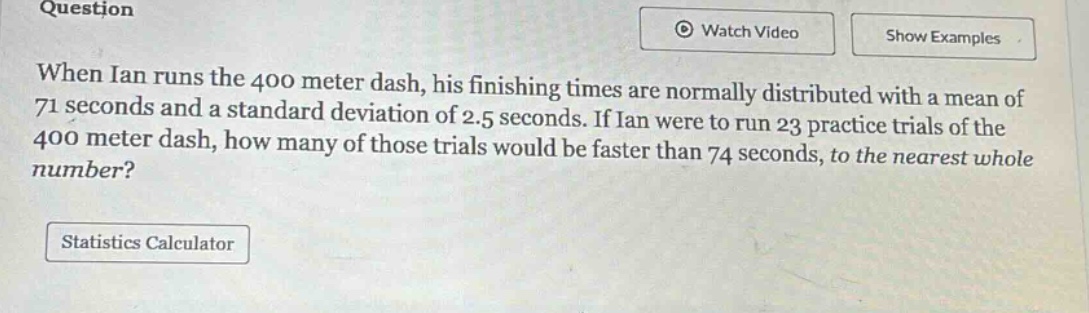 when ian runs the 400 meter dash, his finishing times are normally distributed with a mean of 71 seconds and a standard deviation of 2.5 seconds. if ian were to run 23 practice trials of the 400 meter dash, how many of those trials would be faster than 74 seconds, to the nearest whole number?