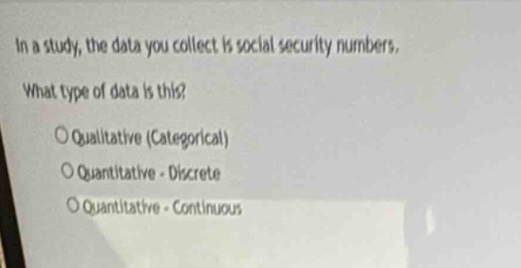 in a study, the data you collect is social security numbers. what type of data is this?\nqualitative (categorical)\nquantitative - discrete\nquantitative - continuous