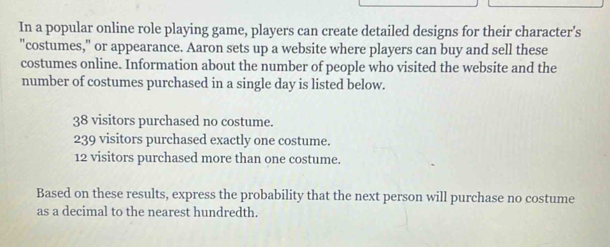 in a popular online role playing game, players can create detailed designs for their characters \costumes,\ or appearance. aaron sets up a website where players can buy and sell these costumes online. information about the number of people who visited the website and the number of costumes purchased in a single day is listed below.\n\n38 visitors purchased no costume.\n239 visitors purchased exactly one costume.\n12 visitors purchased more than one costume.\n\nbased on these results, express the probability that the next person will purchase no costume as a decimal to the nearest hundredth.