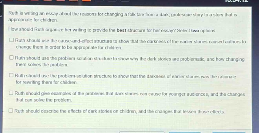 ruth is writing an essay about the reasons for changing a folk tale from a dark, grotesque story to a story that is appropriate for children. how should ruth organize her writing to provide the best structure for her essay? select two options.\n□ ruth should use the cause - and - effect structure to show that the darkness of the earlier stories caused authors to change them in order to be appropriate for children.\n□ ruth should use the problem - solution structure to show why the dark stories are problematic, and how changing them solves the problem.\n□ ruth should use the problem - solution structure to show that the darkness of earlier stories was the rationale for rewriting them for children.\n□ ruth should give examples of the problems that dark stories can cause for younger audiences, and the changes that can solve the problem.\n□ ruth should describe the effects of dark stories on children, and the changes that lessen those effects.