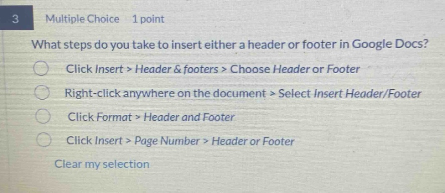 3 multiple choice 1 point what steps do you take to insert either a header or footer in google docs? click insert > header & footers > choose header or footer right - click anywhere on the document > select insert header/footer click format > header and footer click insert > page number > header or footer clear my selection