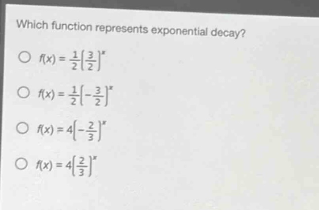 which function represents exponential decay?\n f(x)=\frac{1}{2}(\frac{3}{2})^x \n f(x)=\frac{1}{2}(-\frac{3}{2})^x \n f(x)=4(-\frac{2}{3})^x \n f(x)=4(\frac{2}{3})^x
