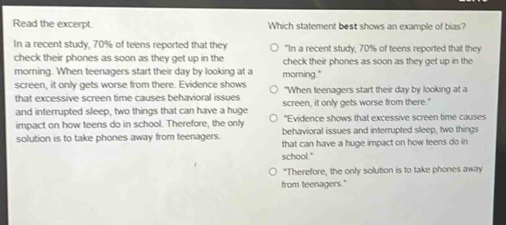 read the excerpt. in a recent study, 70% of teens reported that they check their phones as soon as they get up in the morning. when teenagers start their day by looking at a screen, it only gets worse from there. evidence shows that excessive screen time causes behavioral issues and interrupted sleep, two things that can have a huge impact on how teens do in school. therefore, the only solution is to take phones away from teenagers. which statement best shows an example of bias? \in a recent study, 70% of teens reported that they check their phones as soon as they get up in the morning.\ \when teenagers start their day by looking at a screen, it only gets worse from there.\ \evidence shows that excessive screen time causes behavioral issues and interrupted sleep, two things that can have a huge impact on how teens do in school.\ \therefore, the only solution is to take phones away from teenagers.\