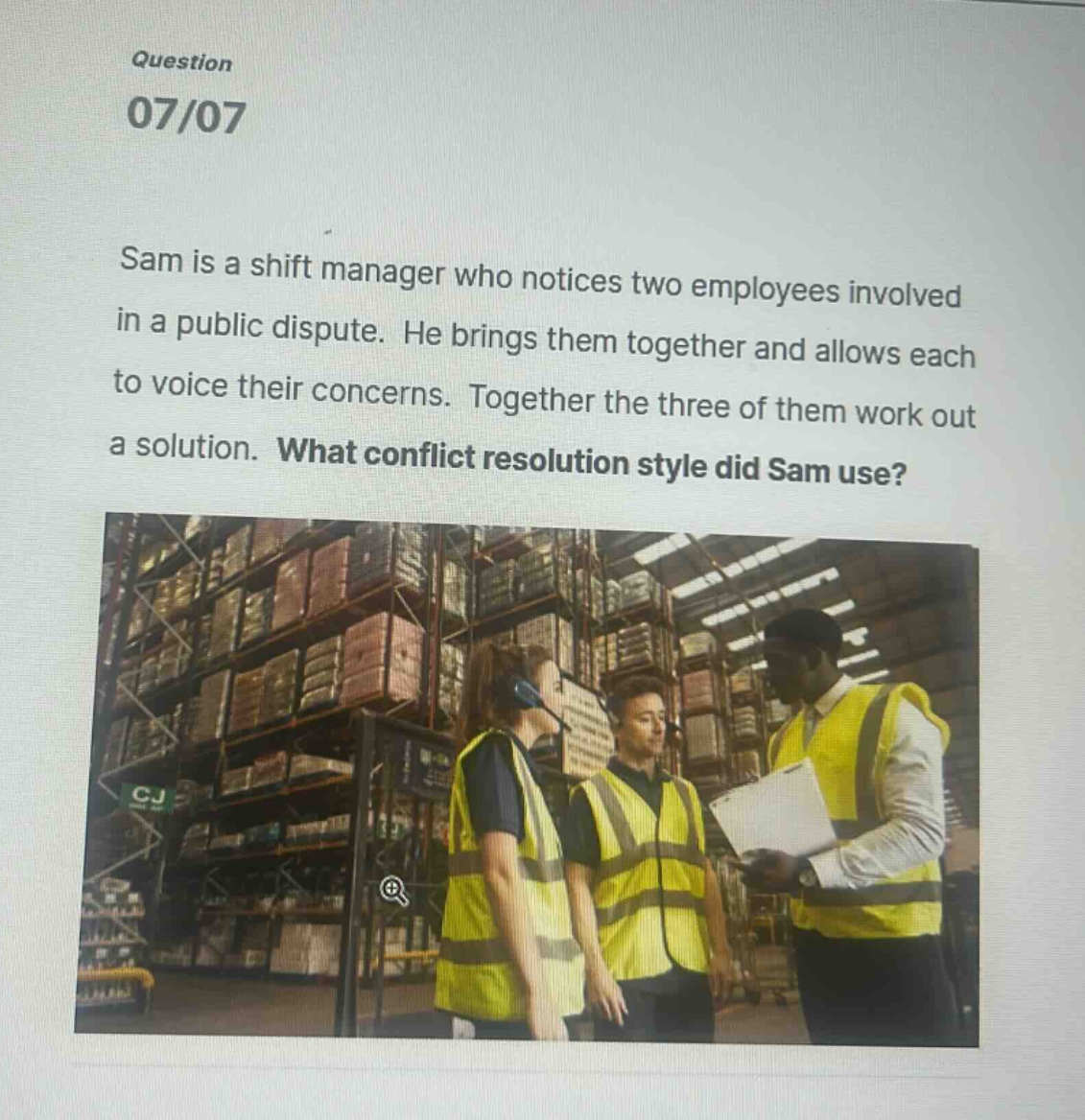 question 07/07 sam is a shift manager who notices two employees involved in a public dispute. he brings them together and allows each to voice their concerns. together the three of them work out a solution. what conflict resolution style did sam use?