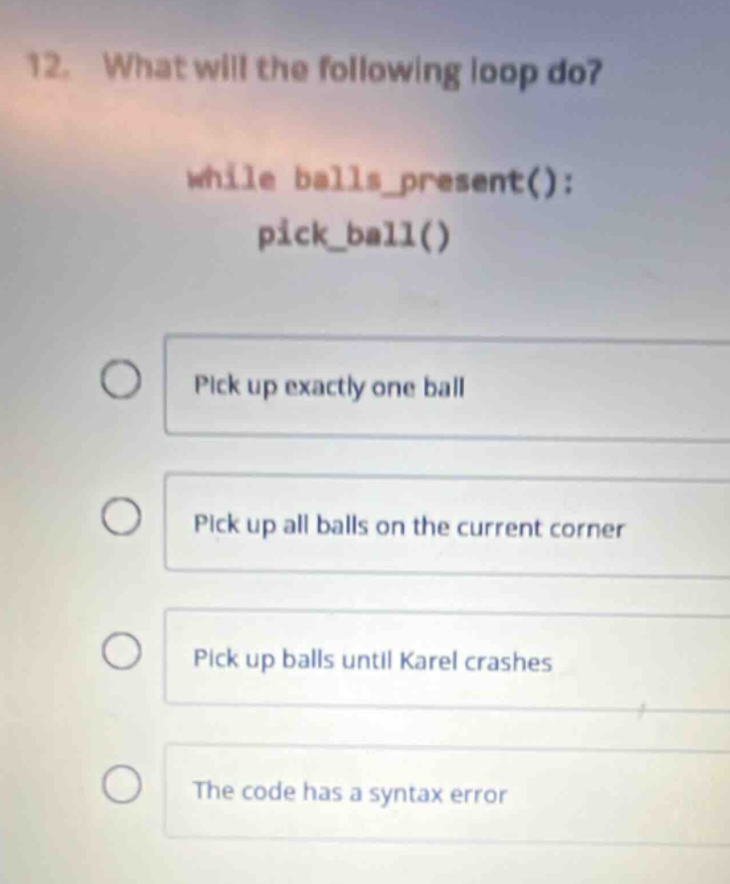 12. what will the following loop do?\nwhile balls_present(): \npick_ball()\npick up exactly one ball\npick up all balls on the current corner\npick up balls until karel crashes\nthe code has a syntax error