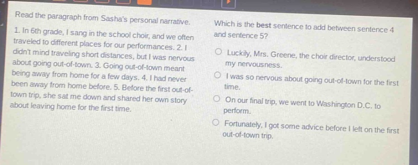 read the paragraph from sashas personal narrative. 1. in 6th grade, i sang in the school choir, and we often traveled to different places for our performances. 2. i didnt mind traveling short distances, but i was nervous about going out - of - town. 3. going out - of - town meant being away from home for a few days. 4. i had never been away from home before. 5. before the first out - of - town trip, she sat me down and shared her own story about leaving home for the first time. which is the best sentence to add between sentence 4 and sentence 5? luckily, mrs. greene, the choir director, understood my nervousness. i was so nervous about going out - of - town for the first time. on our final trip, we went to washington d.c. to perform. fortunately, i got some advice before i left on the first out - of - town trip.