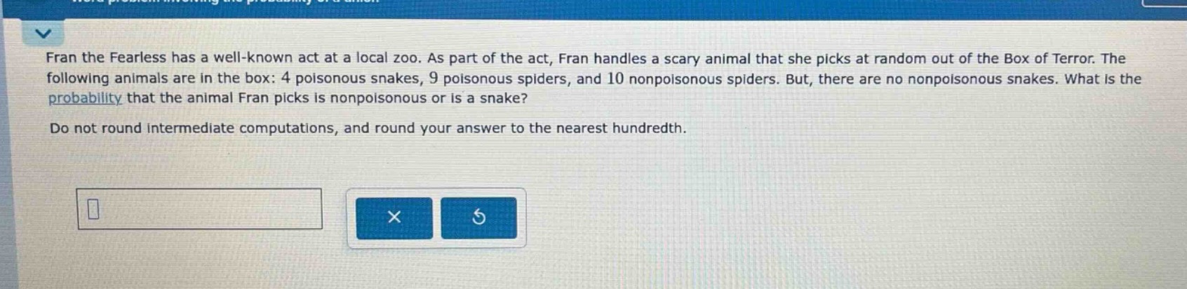 fran the fearless has a well - known act at a local zoo. as part of the act, fran handles a scary animal that she picks at random out of the box of terror. the following animals are in the box: 4 poisonous snakes, 9 poisonous spiders, and 10 nonpoisonous spiders. but, there are no nonpoisonous snakes. what is the probability that the animal fran picks is nonpoisonous or is a snake? do not round intermediate computations, and round your answer to the nearest hundredth.