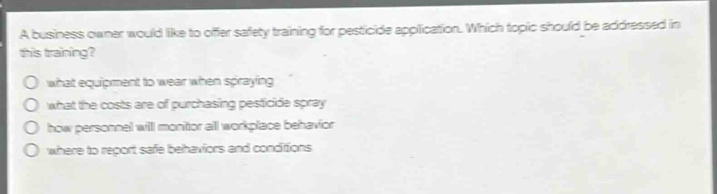 a business owner would like to offer safety training for pesticide application. which topic should be addressed in this training?\no what equipment to wear when spraying\no what the costs are of purchasing pesticide spray\no how personnel will monitor all workplace behavior\no where to report safe behaviors and conditions