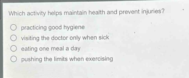 which activity helps maintain health and prevent injuries?\npracticing good hygiene\nvisiting the doctor only when sick\neating one meal a day\npushing the limits when exercising