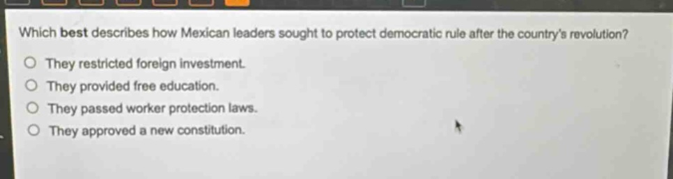 which best describes how mexican leaders sought to protect democratic rule after the countrys revolution?\nthey restricted foreign investment.\nthey provided free education.\nthey passed worker protection laws.\nthey approved a new constitution.