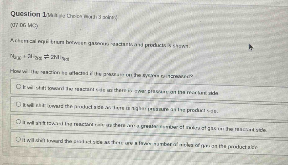 question 1(multiple choice worth 3 points)\n(07.06 mc)\na chemical equilibrium between gaseous reactants and products is shown.\nn₂(g) + 3h₂(g) ⇌ 2nh₃(g)\nhow will the reaction be affected if the pressure on the system is increased?\nit will shift toward the reactant side as there is lower pressure on the reactant side.\nit will shift toward the product side as there is higher pressure on the product side.\nit will shift toward the reactant side as there are a greater number of moles of gas on the reactant side.\nit will shift toward the product side as there are a fewer number of moles of gas on the product side.