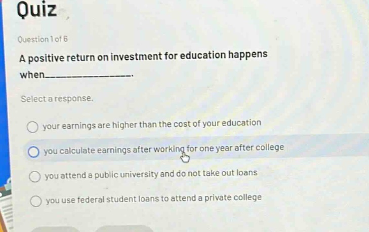 quiz\nquestion 1 of 6\na positive return on investment for education happens when__________.\nselect a response.\nyour earnings are higher than the cost of your education\nyou calculate earnings after working for one year after college\nyou attend a public university and do not take out loans\nyou use federal student loans to attend a private college