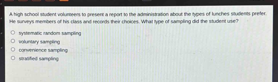 a high school student volunteers to present a report to the administration about the types of lunches students prefer. he surveys members of his class and records their choices. what type of sampling did the student use?\n○ systematic random sampling\n○ voluntary sampling\n○ convenience sampling\n○ stratified sampling