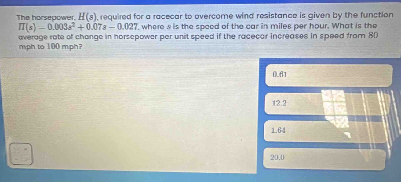 the horsepower, $h(s)$, required for a racecar to overcome wind resistance is given by the function $h(s)=0.003s^{2}+0.07s - 0.027$, where $s$ is the speed of the car in miles per hour. what is the average rate of change in horsepower per unit speed if the racecar increases in speed from 80 mph to 100 mph?\n0.61\n12.2\n1.64\n20.0