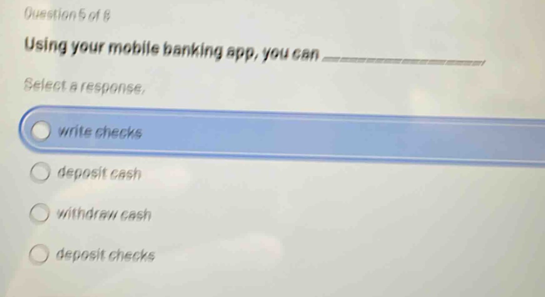 question 5 of 8\nusing your mobile banking app, you can ____________\nselect a response.\nwrite checks\ndeposit cash\nwithdraw cash\ndeposit checks
