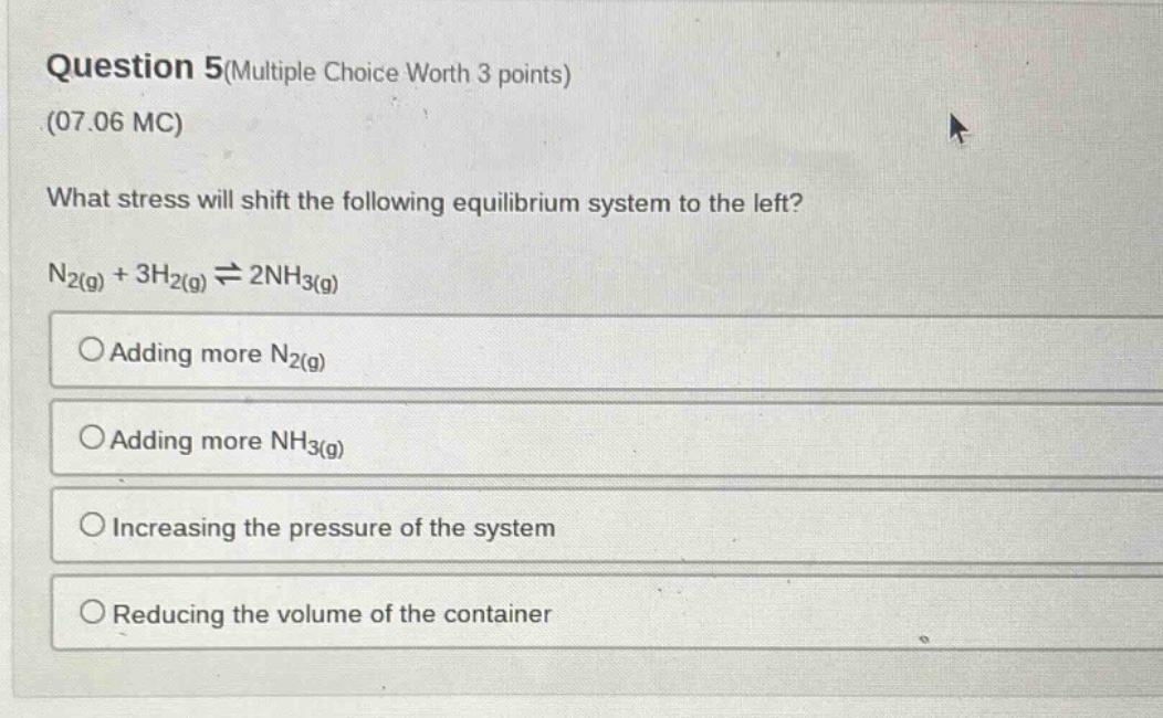 question 5(multiple choice worth 3 points)\n(07.06 mc)\nwhat stress will shift the following equilibrium system to the left?\nn₂(g) + 3h₂(g) ⇌ 2nh₃(g)\n○adding more n₂(g)\n○adding more nh₃(g)\n○increasing the pressure of the system\n○reducing the volume of the container