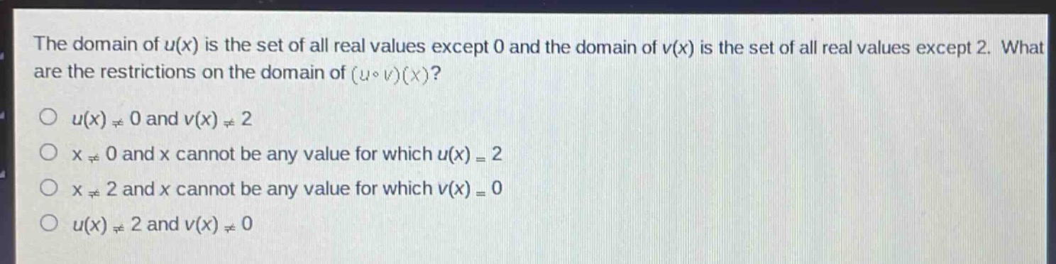 the domain of $u(x)$ is the set of all real values except 0 and the domain of $v(x)$ is the set of all real values except 2. what are the restrictions on the domain of $(ucirc v)(x)$?\n$u(x)\neq0$ and $v(x)\neq2$\n$x\neq0$ and $x$ cannot be any value for which $u(x) = 2$\n$x\neq2$ and $x$ cannot be any value for which $v(x)=0$\n$u(x)\neq2$ and $v(x)\neq0$