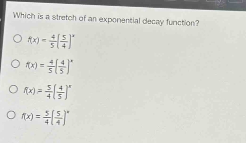 which is a stretch of an exponential decay function?\n f(x)=\frac{4}{5}(\frac{5}{4})^x \n f(x)=\frac{4}{5}(\frac{4}{5})^x \n f(x)=\frac{5}{4}(\frac{4}{5})^x \n f(x)=\frac{5}{4}(\frac{5}{4})^x