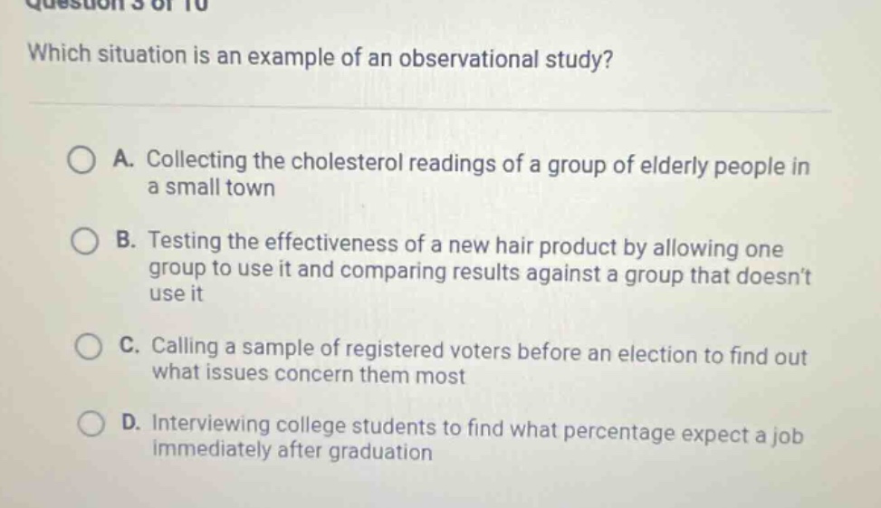 question 5 of 10\nwhich situation is an example of an observational study?\na. collecting the cholesterol readings of a group of elderly people in a small town\nb. testing the effectiveness of a new hair product by allowing one group to use it and comparing results against a group that doesnt use it\nc. calling a sample of registered voters before an election to find out what issues concern them most\nd. interviewing college students to find what percentage expect a job immediately after graduation