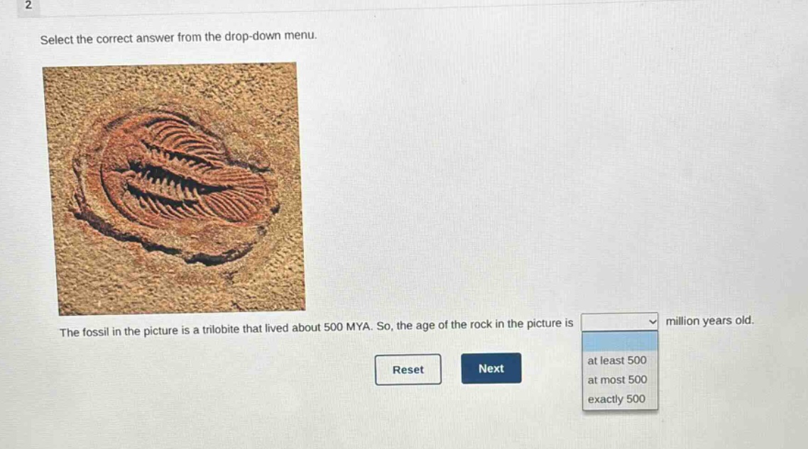 2\nselect the correct answer from the drop - down menu.\nthe fossil in the picture is a trilobite that lived about 500 mya. so, the age of the rock in the picture is million years old.\nreset next\nat least 500\nat most 500\nexactly 500