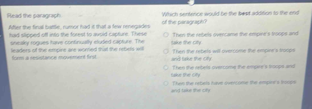 read the paragraph. after the final battle, rumor had it that a few renegades had slipped off into the forest to avoid capture. these sneaky rogues have continually eluded capture. the leaders of the empire are worried that the rebels will form a resistance movement first. which sentence would be the best addition to the end of the paragraph? then the rebels overcame the empires troops and take the city then the rebels will overcome the empires troops and take the city then the rebels overcome the empires troops and take the city then the rebels have overcome the empires troops and take the city