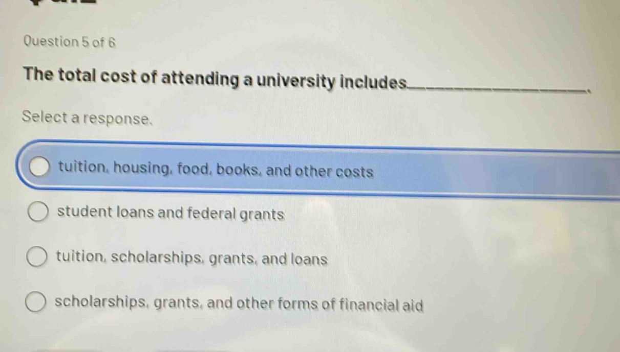 question 5 of 6\nthe total cost of attending a university includes___________.\nselect a response.\ntuition, housing, food, books, and other costs\nstudent loans and federal grants\ntuition, scholarships, grants, and loans\nscholarships, grants, and other forms of financial aid