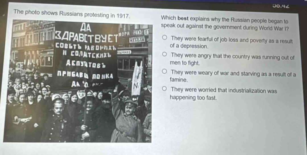 the photo shows russians protesting in 1917. which best explains why the russian people began to speak out against the government during world war i? they were fearful of job loss and poverty as a result of a depression. they were angry that the country was running out of men to fight. they were weary of war and starving as a result of a famine. they were worried that industrialization was happening too fast.