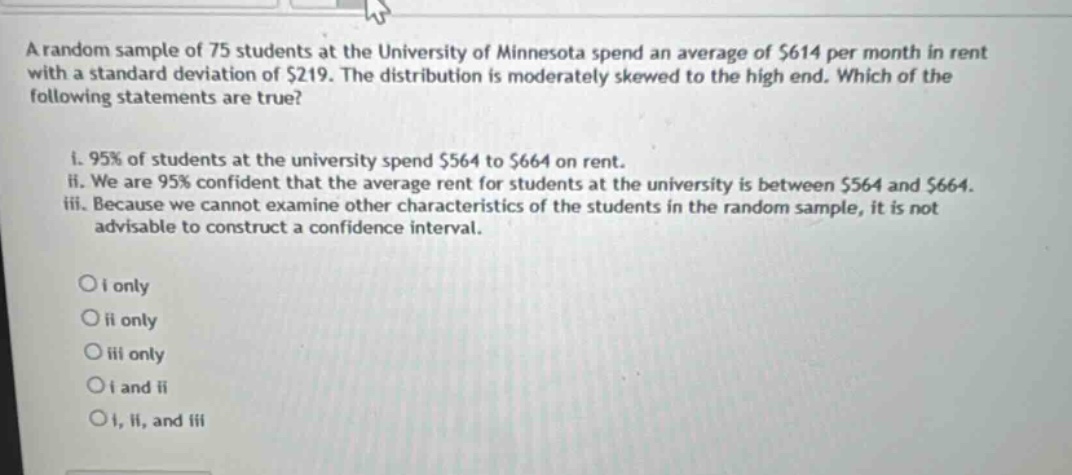 a random sample of 75 students at the university of minnesota spend an average of $614 per month in rent with a standard deviation of $219. the distribution is moderately skewed to the high end. which of the following statements are true?\n\ni. 95% of students at the university spend $564 to $664 on rent.\nii. we are 95% confident that the average rent for students at the university is between $564 and $664.\niii. because we cannot examine other characteristics of the students in the random sample, it is not advisable to construct a confidence interval.\n\no i only\no ii only\no iii only\no i and ii\no i, ii, and iii