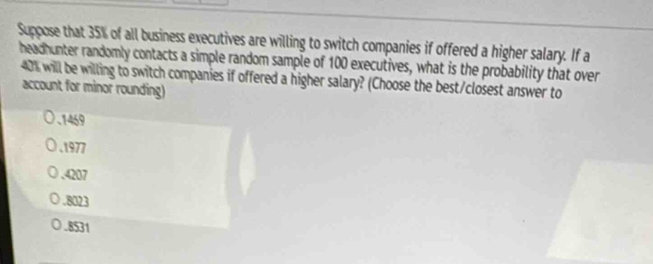 suppose that 35% of all business executives are willing to switch companies if offered a higher salary. if a head - hunter randomly contacts a simple random sample of 100 executives, what is the probability that over 42% will be willing to switch companies if offered a higher salary? (choose the best/closest answer to account for minor rounding)\n0.1469\n0.1977\n0.4207\n0.8023\n0.8531