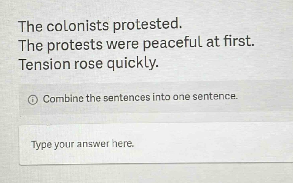 the colonists protested. the protests were peaceful at first. tension rose quickly. combine the sentences into one sentence. type your answer here.