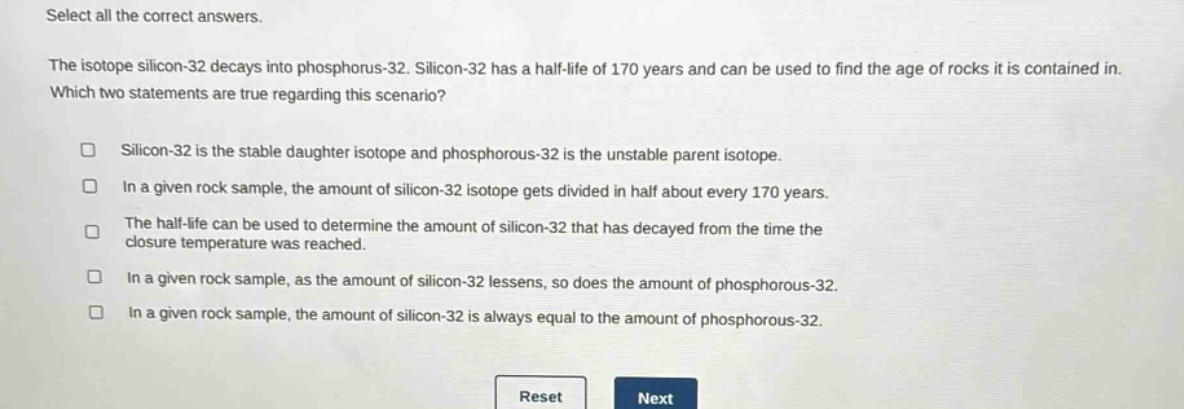 select all the correct answers.\nthe isotope silicon - 32 decays into phosphorus - 32. silicon - 32 has a half - life of 170 years and can be used to find the age of rocks it is contained in.\nwhich two statements are true regarding this scenario?\n□ silicon - 32 is the stable daughter isotope and phosphorous - 32 is the unstable parent isotope.\n□ in a given rock sample, the amount of silicon - 32 isotope gets divided in half about every 170 years.\n□ the half - life can be used to determine the amount of silicon - 32 that has decayed from the time the closure temperature was reached.\n□ in a given rock sample, as the amount of silicon - 32 lessens, so does the amount of phosphorous - 32.\n□ in a given rock sample, the amount of silicon - 32 is always equal to the amount of phosphorous - 32.\nreset next