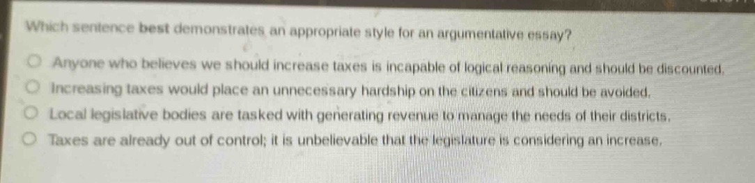 which sentence best demonstrates an appropriate style for an argumentative essay?\no anyone who believes we should increase taxes is incapable of logical reasoning and should be discounted.\no increasing taxes would place an unnecessary hardship on the citizens and should be avoided.\no local legislative bodies are tasked with generating revenue to manage the needs of their districts.\no taxes are already out of control; it is unbelievable that the legislature is considering an increase.