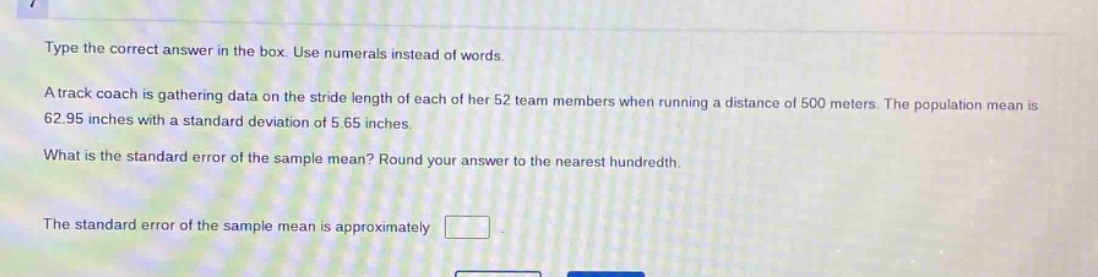 type the correct answer in the box. use numerals instead of words.\na track coach is gathering data on the stride length of each of her 52 team members when running a distance of 500 meters. the population mean is 62.95 inches with a standard deviation of 5.65 inches.\nwhat is the standard error of the sample mean? round your answer to the nearest hundredth.\nthe standard error of the sample mean is approximately \n
