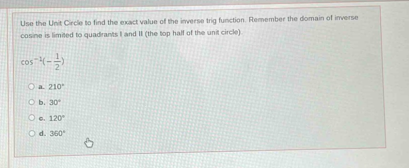 use the unit circle to find the exact value of the inverse trig function. remember the domain of inverse cosine is limited to quadrants i and ii (the top half of the unit circle).\n\n\\(\\cos^{-1}(-\\frac{1}{2})\\)\n\n a. 210°\n b. 30°\n c. 120°\n d. 360°