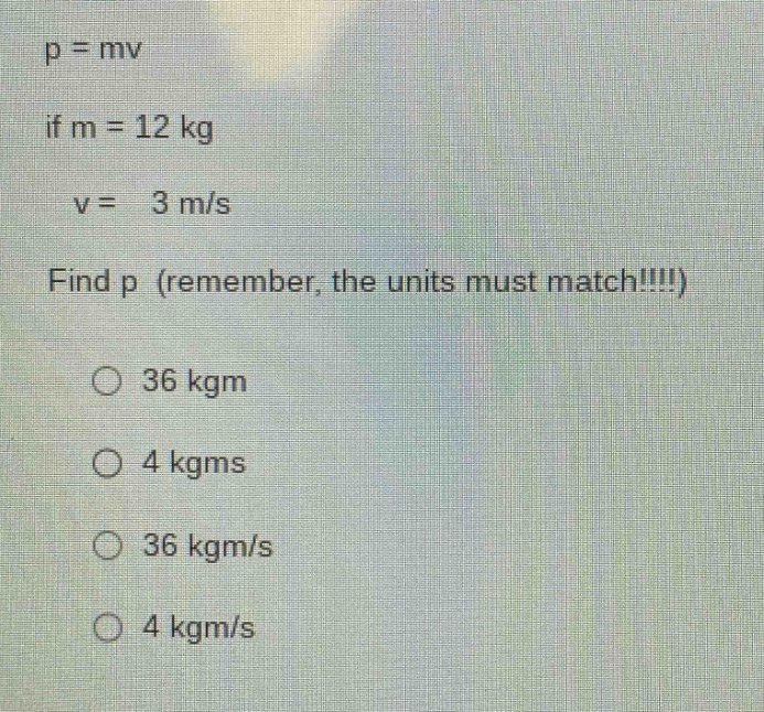 p = mv\nif m = 12 kg\nv = 3 m/s\nfind p (remember, the units must match!!!!)\n36 kgm\n4 kgms\n36 kgm/s\n4 kgm/s