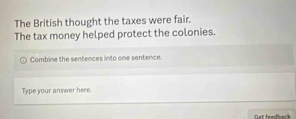 the british thought the taxes were fair. the tax money helped protect the colonies. combine the sentences into one sentence. type your answer here.