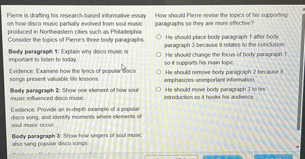 pierre is drafting his research - based informative essay on how disco music partially evolved from soul music produced in northeastern cities such as philadelphia. consider the topics of pierres three body paragraphs. body paragraph 1: explain why disco music is important to listen to today. evidence: examine how the lyrics of popular disco songs present valuable life lessons. body paragraph 2: show one element of how soul music influenced disco music. evidence: provide an in - depth example of a popular disco song, and identify moments where elements of soul music occur. body paragraph 3: show how singers of soul music also sang popular disco songs. how should pierre revise the topics of his supporting paragraphs so they are more effective? he should place body paragraph 1 after body paragraph 3 because it relates to the conclusion. he should change the focus of body paragraph 1 so it supports his main topic. he should remove body paragraph 2 because it emphasizes unimportant information. he should move body paragraph 3 to his introduction so it hooks his audience.