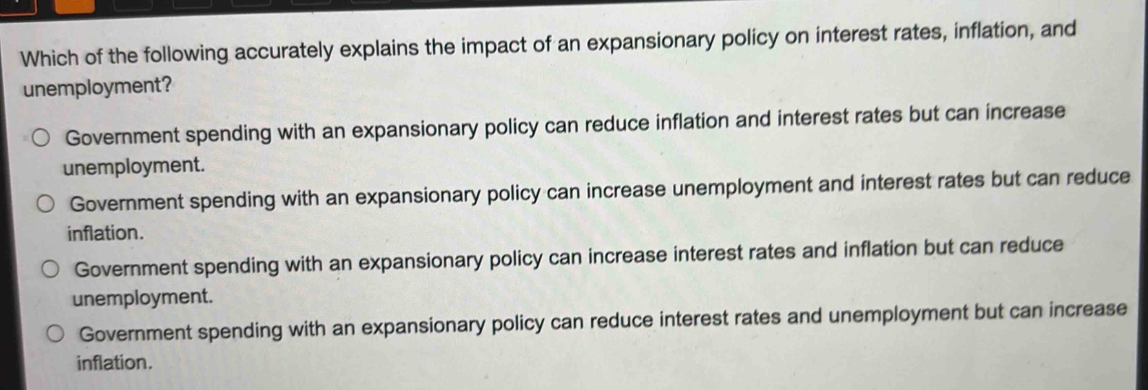 which of the following accurately explains the impact of an expansionary policy on interest rates, inflation, and unemployment?\n○ government spending with an expansionary policy can reduce inflation and interest rates but can increase unemployment.\n○ government spending with an expansionary policy can increase unemployment and interest rates but can reduce inflation.\n○ government spending with an expansionary policy can increase interest rates and inflation but can reduce unemployment.\n○ government spending with an expansionary policy can reduce interest rates and unemployment but can increase inflation.