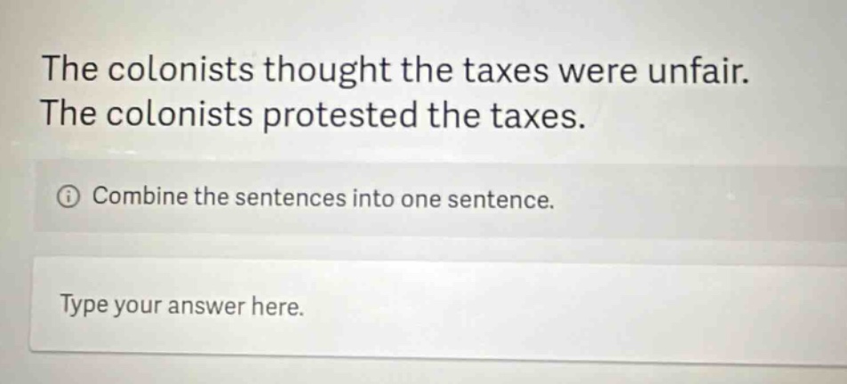 the colonists thought the taxes were unfair. the colonists protested the taxes. combine the sentences into one sentence. type your answer here.