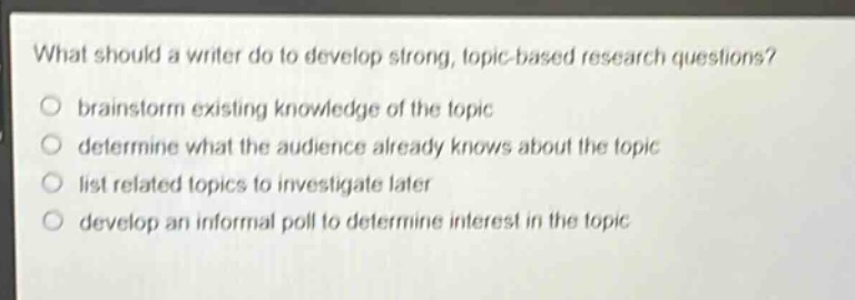what should a writer do to develop strong, topic - based research questions?\no brainstorm existing knowledge of the topic\no determine what the audience already knows about the topic\no list related topics to investigate later\no develop an informal poll to determine interest in the topic