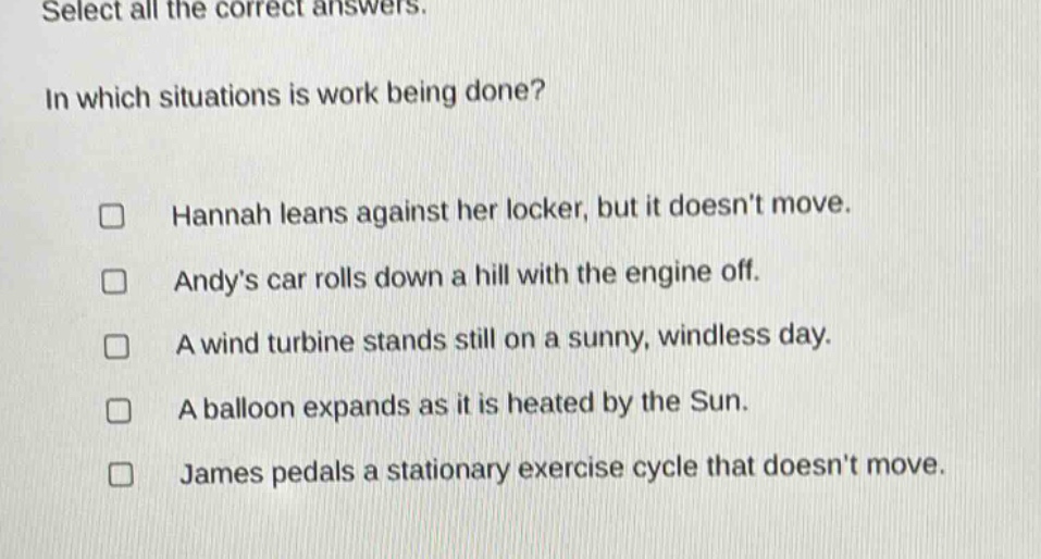 select all the correct answers.\nin which situations is work being done?\n□ hannah leans against her locker, but it doesnt move.\n□ andys car rolls down a hill with the engine off.\n□ a wind turbine stands still on a sunny, windless day.\n□ a balloon expands as it is heated by the sun.\n□ james pedals a stationary exercise cycle that doesnt move.